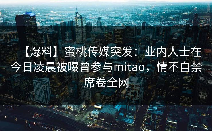 【爆料】蜜桃传媒突发：业内人士在今日凌晨被曝曾参与mitao，情不自禁席卷全网