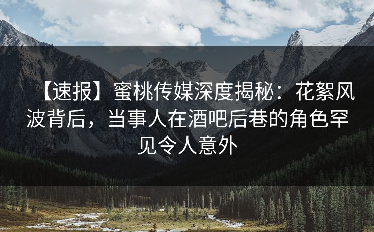 【速报】蜜桃传媒深度揭秘：花絮风波背后，当事人在酒吧后巷的角色罕见令人意外