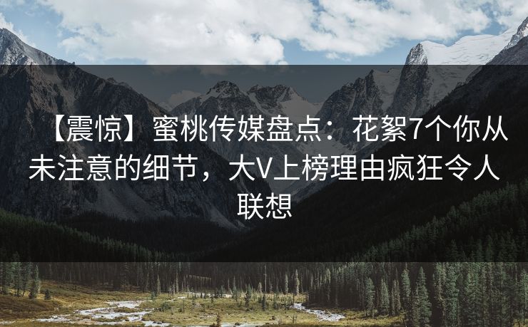 【震惊】蜜桃传媒盘点：花絮7个你从未注意的细节，大V上榜理由疯狂令人联想