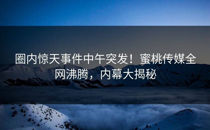 圈内惊天事件中午突发！蜜桃传媒全网沸腾，内幕大揭秘