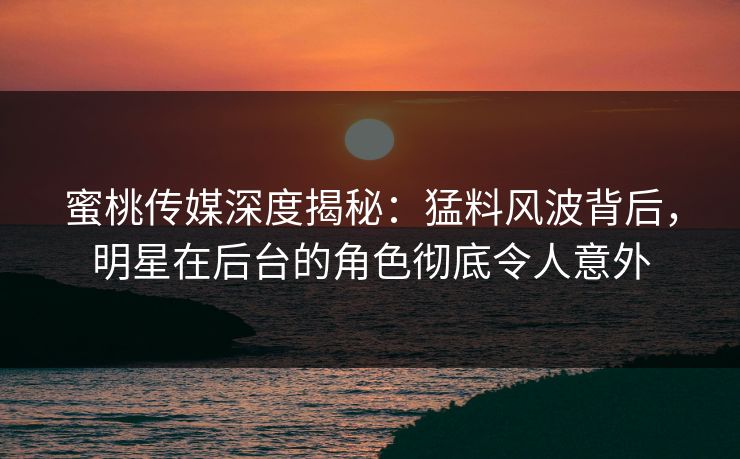 蜜桃传媒深度揭秘：猛料风波背后，明星在后台的角色彻底令人意外
