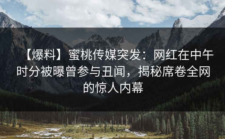 【爆料】蜜桃传媒突发：网红在中午时分被曝曾参与丑闻，揭秘席卷全网的惊人内幕
