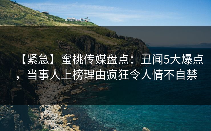 【紧急】蜜桃传媒盘点：丑闻5大爆点，当事人上榜理由疯狂令人情不自禁