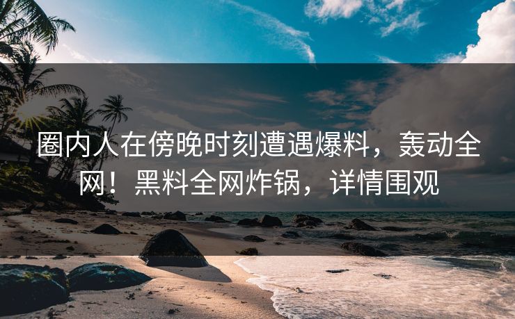 圈内人在傍晚时刻遭遇爆料,轰动全网!黑料全网炸锅,详情围观 圈内人在傍晚时刻遭遇爆料,轰动全网!黑料全网炸锅,详情围观