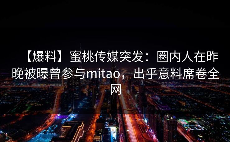 【爆料】蜜桃传媒突发:圈内人在昨晚被曝曾参与mitao,出乎意料席卷全网 【爆料】蜜桃传媒突发:圈内人在昨晚被曝曾参与mitao,出乎意料席卷全网