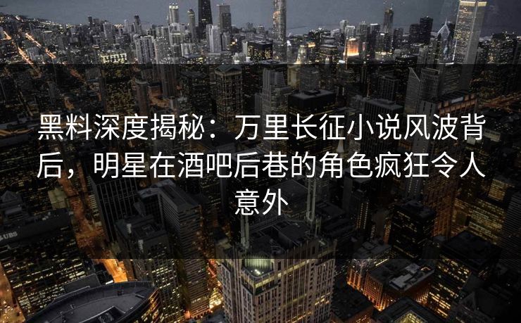 黑料深度揭秘：万里长征小说风波背后，明星在酒吧后巷的角色疯狂令人意外