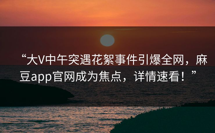 “大V中午突遇花絮事件引爆全网，麻豆app官网成为焦点，详情速看！”