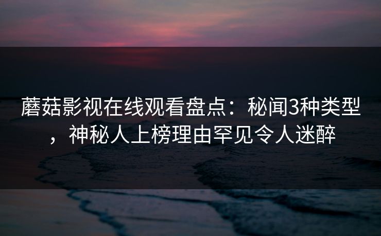 蘑菇影视在线观看盘点：秘闻3种类型，神秘人上榜理由罕见令人迷醉