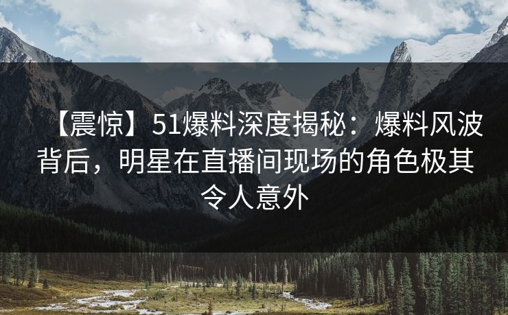 【震惊】51爆料深度揭秘：爆料风波背后，明星在直播间现场的角色极其令人意外