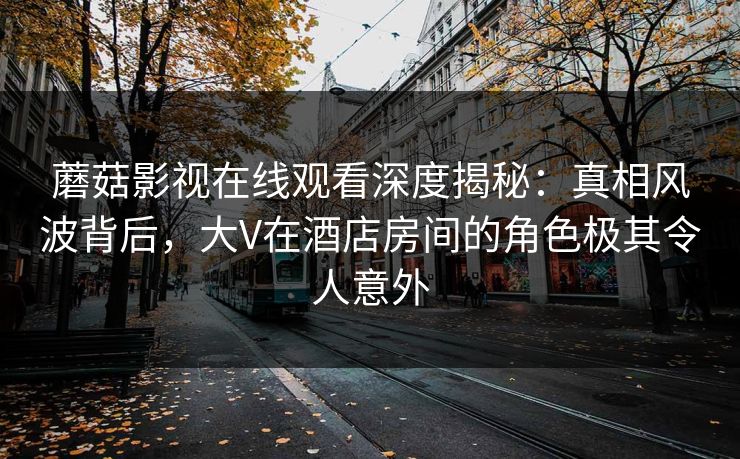 蘑菇影视在线观看深度揭秘:真相风波背后,大V在酒店房间的角色极其令人意外 蘑菇影视在线观看深度揭秘:真相风波背后,大V在酒店房间的角色极其令人意外