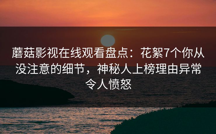 蘑菇影视在线观看盘点:花絮7个你从没注意的细节,神秘人上榜理由异常令人愤怒 蘑菇影视在线观看盘点:花絮7个你从没注意的细节,神秘人上榜理由异常令人愤怒
