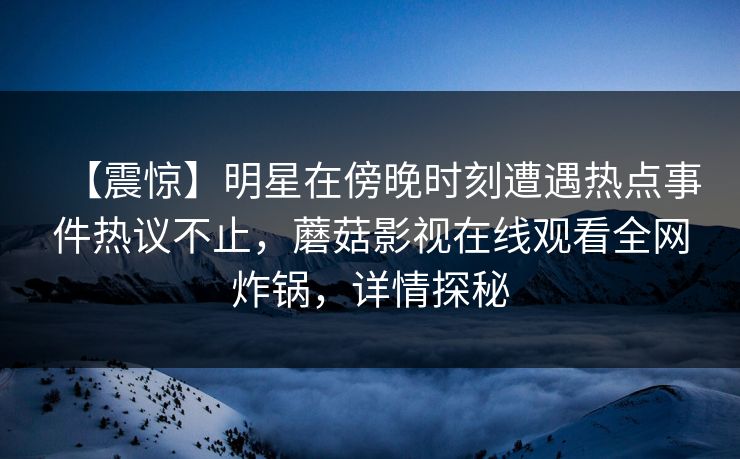 【震惊】明星在傍晚时刻遭遇热点事件热议不止，蘑菇影视在线观看全网炸锅，详情探秘