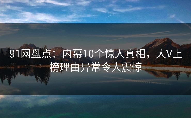 91网盘点：内幕10个惊人真相，大V上榜理由异常令人震惊