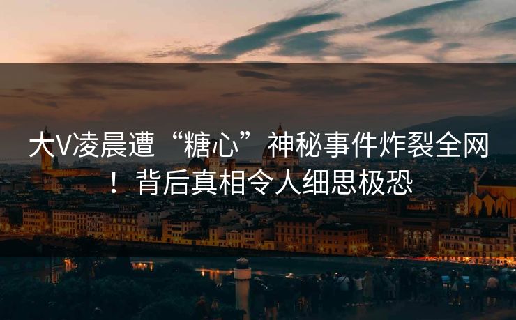 大V凌晨遭“糖心”神秘事件炸裂全网！背后真相令人细思极恐