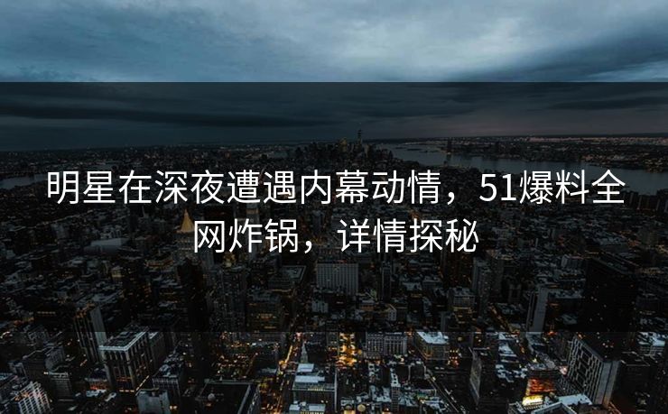 明星在深夜遭遇内幕动情，51爆料全网炸锅，详情探秘