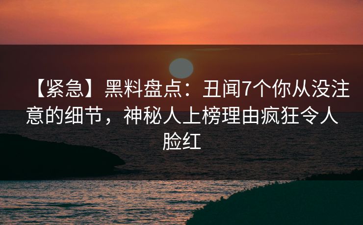 【紧急】黑料盘点：丑闻7个你从没注意的细节，神秘人上榜理由疯狂令人脸红