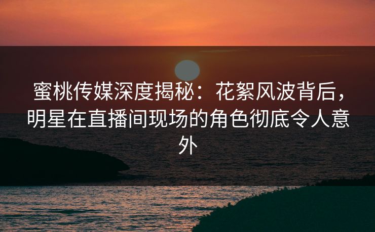 蜜桃传媒深度揭秘:花絮风波背后,明星在直播间现场的角色彻底令人意外 蜜桃传媒深度揭秘:花絮风波背后,明星在直播间现场的角色彻底令人意外