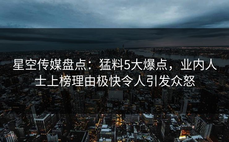 星空传媒盘点：猛料5大爆点，业内人士上榜理由极快令人引发众怒