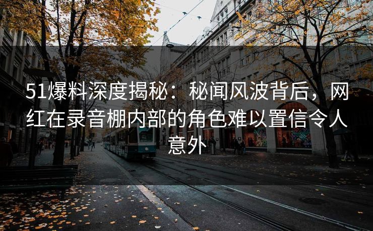 51爆料深度揭秘：秘闻风波背后，网红在录音棚内部的角色难以置信令人意外