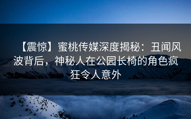 【震惊】蜜桃传媒深度揭秘:丑闻风波背后,神秘人在公园长椅的角色疯狂令人意外 【震惊】蜜桃传媒深度揭秘:丑闻风波背后,神秘人在公园长椅的角色疯狂令人意外