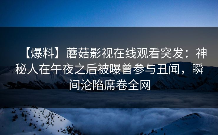 【爆料】蘑菇影视在线观看突发：神秘人在午夜之后被曝曾参与丑闻，瞬间沦陷席卷全网