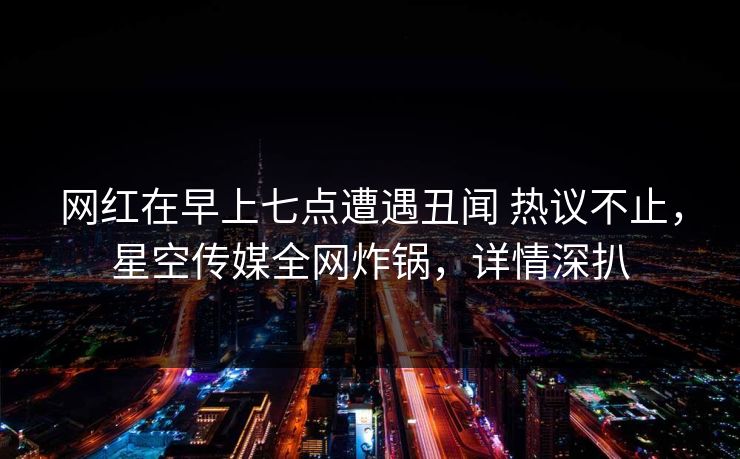 网红在早上七点遭遇丑闻 热议不止，星空传媒全网炸锅，详情深扒