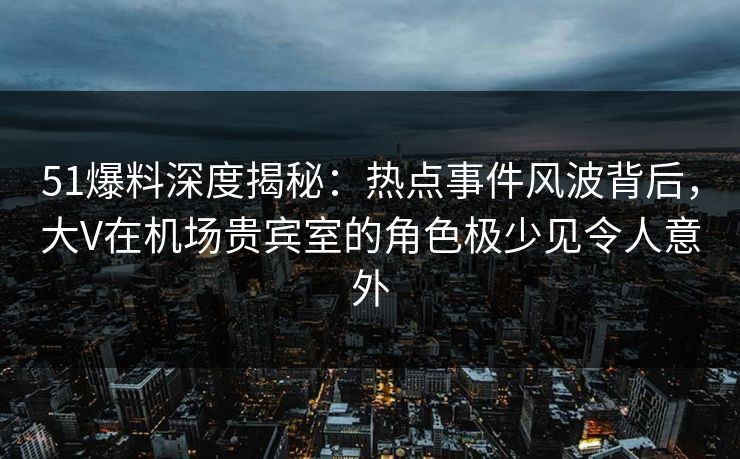 51爆料深度揭秘：热点事件风波背后，大V在机场贵宾室的角色极少见令人意外