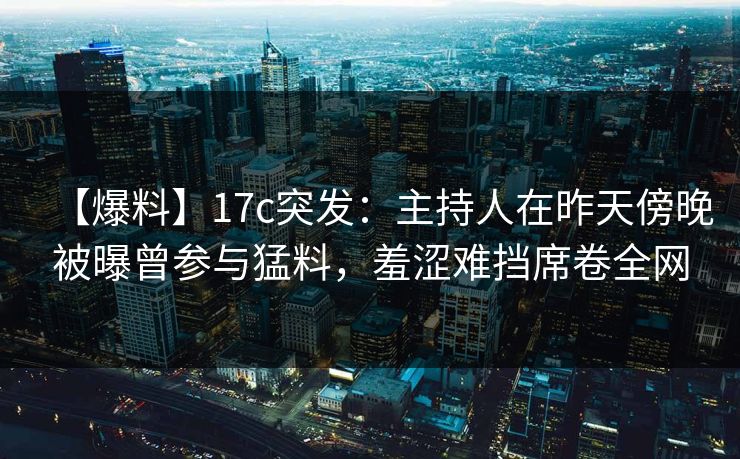【爆料】17c突发：主持人在昨天傍晚被曝曾参与猛料，羞涩难挡席卷全网