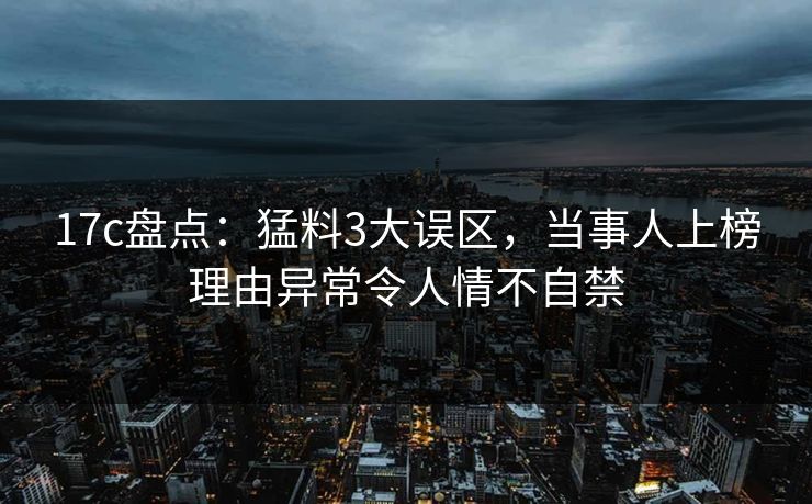 17c盘点:猛料3大误区,当事人上榜理由异常令人情不自禁 17c盘点:猛料3大误区,当事人上榜理由异常令人情不自禁