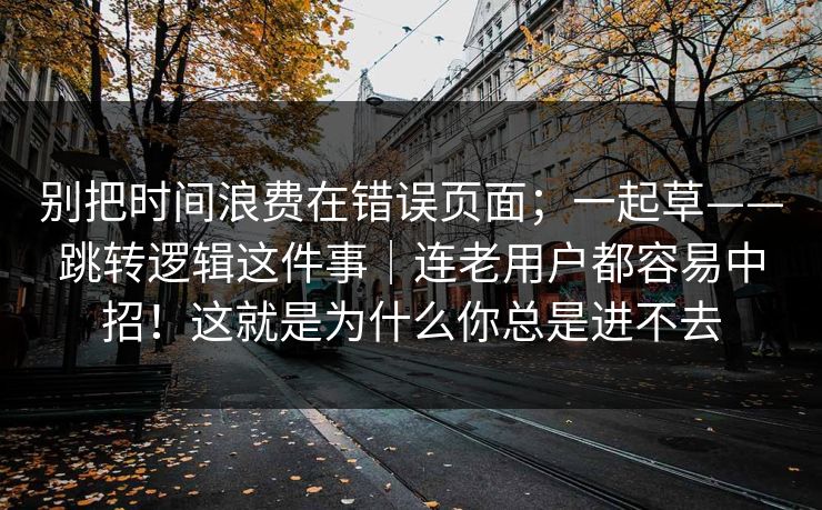 别把时间浪费在错误页面；一起草——跳转逻辑这件事｜连老用户都容易中招！这就是为什么你总是进不去