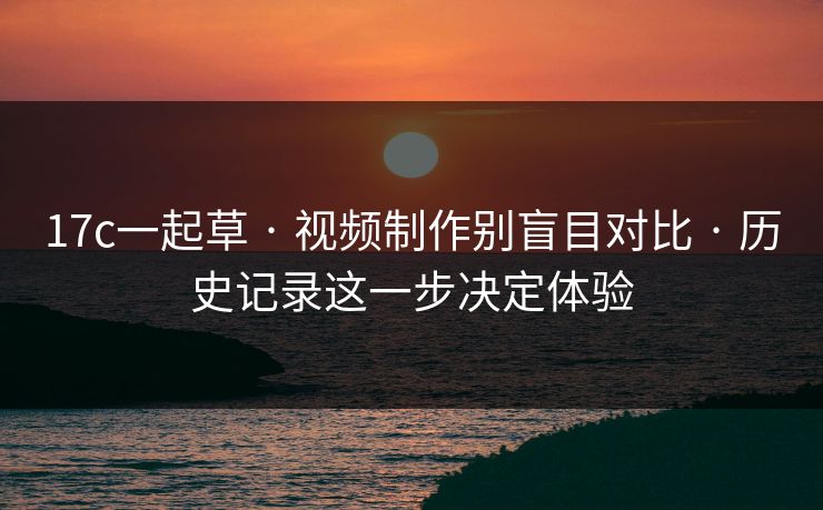 17c一起草 · 视频制作别盲目对比 · 历史记录这一步决定体验