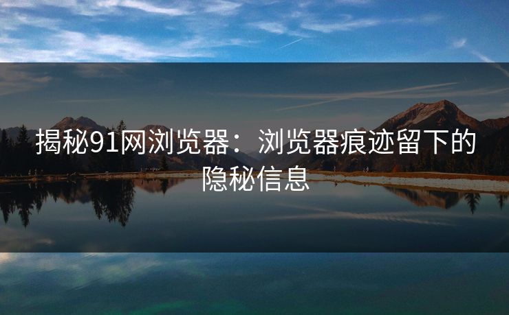 揭秘91网浏览器:浏览器痕迹留下的隐秘信息 揭秘91网浏览器:浏览器痕迹留下的隐秘信息