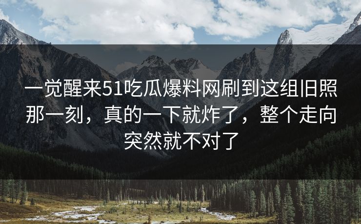 一觉醒来51吃瓜爆料网刷到这组旧照那一刻,真的一下就炸了,整个走向突然就不对了 一觉醒来51吃瓜爆料网刷到这组旧照那一刻,真的一下就炸了,整个走向突然就不对了